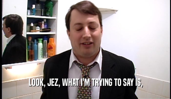 LOOK, JEZ, WHAT I'M TRYING TO SAY IS,  