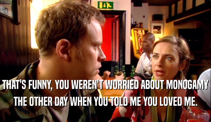 THAT'S FUNNY, YOU WEREN'T WORRIED ABOUT MONOGAMY THE OTHER DAY WHEN YOU TOLD ME YOU LOVED ME. 