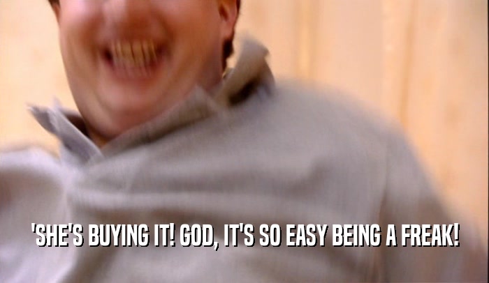 'SHE'S BUYING IT! GOD, IT'S SO EASY BEING A FREAK!  