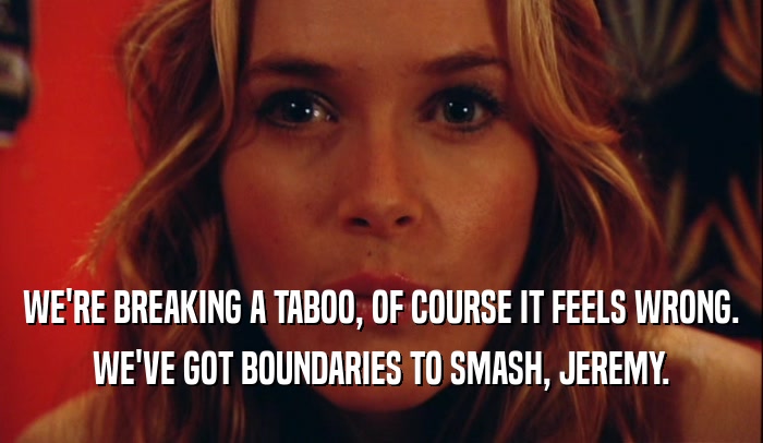 WE'RE BREAKING A TABOO, OF COURSE IT FEELS WRONG. WE'VE GOT BOUNDARIES TO SMASH, JEREMY. 