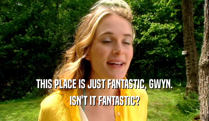 THIS PLACE IS JUST FANTASTIC, GWYN. ISN'T IT FANTASTIC? 