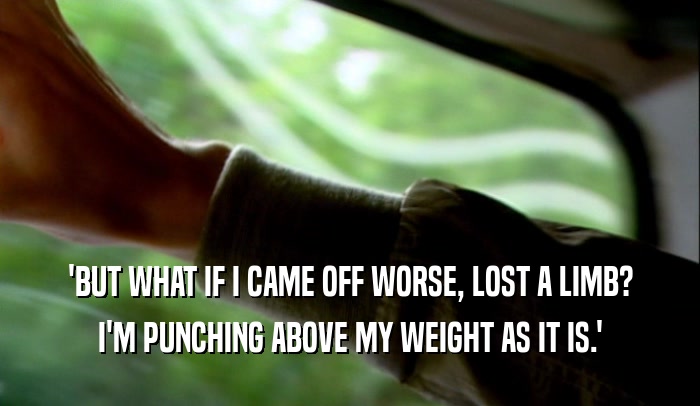 'BUT WHAT IF I CAME OFF WORSE, LOST A LIMB?
 I'M PUNCHING ABOVE MY WEIGHT AS IT IS.'
 