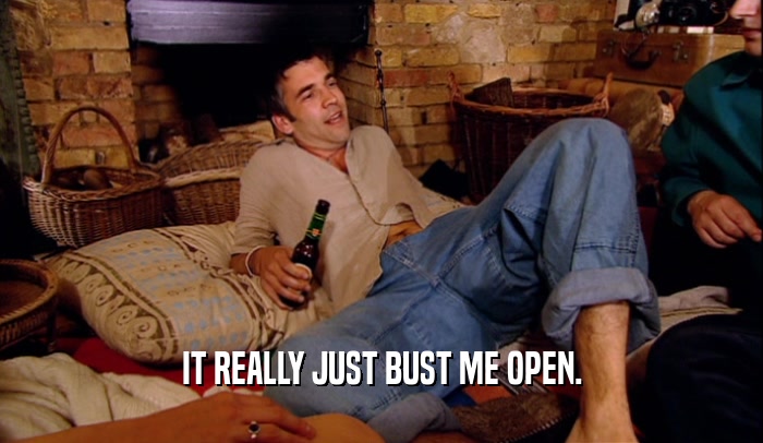 IT REALLY JUST BUST ME OPEN.  