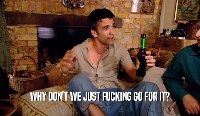WHY DON'T WE JUST FUCKING GO FOR IT?  