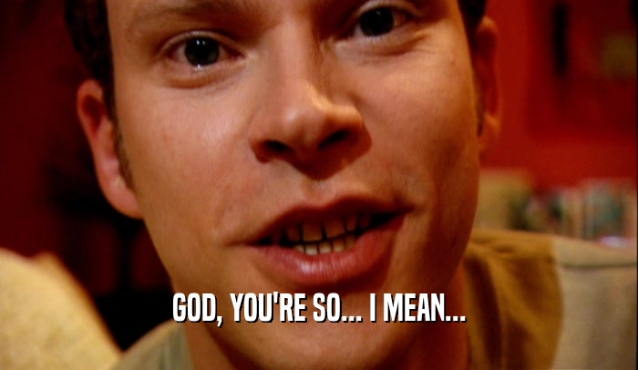 GOD, YOU'RE SO... I MEAN...  
