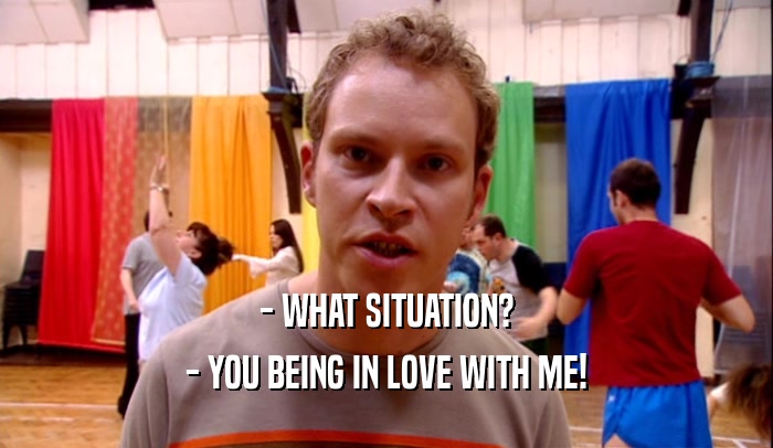 - WHAT SITUATION? - YOU BEING IN LOVE WITH ME! 