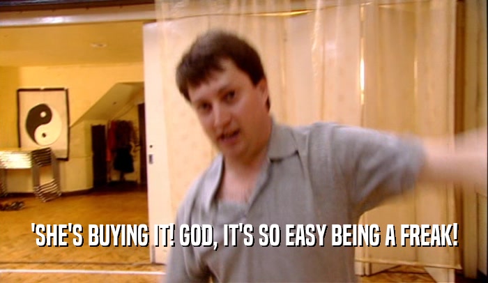 'SHE'S BUYING IT! GOD, IT'S SO EASY BEING A FREAK!  