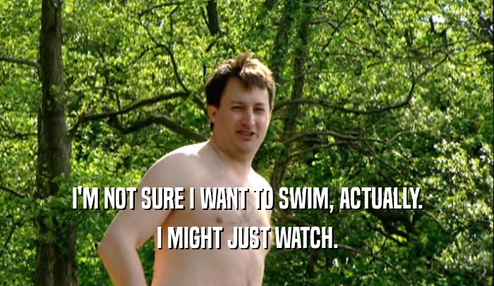 I'M NOT SURE I WANT TO SWIM, ACTUALLY. I MIGHT JUST WATCH. 