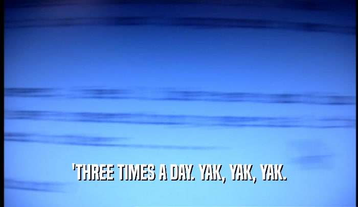 'THREE TIMES A DAY. YAK, YAK, YAK.  