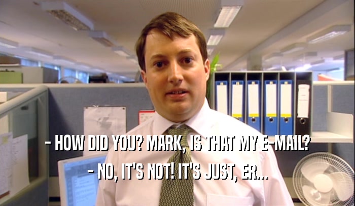 - HOW DID YOU? MARK, IS THAT MY E-MAIL? - NO, IT'S NOT! IT'S JUST, ER... 