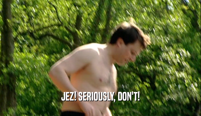 JEZ! SERIOUSLY, DON'T!  