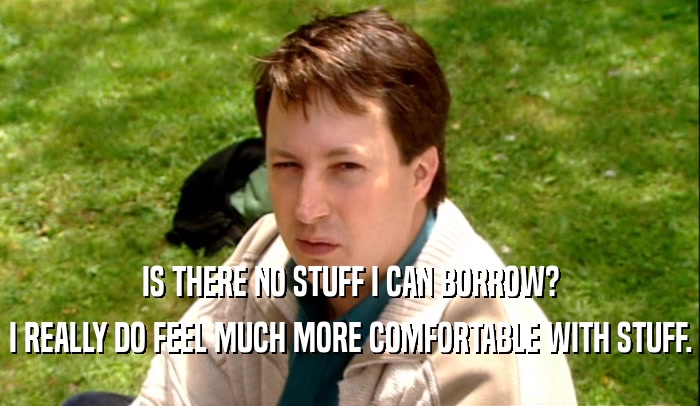 IS THERE NO STUFF I CAN BORROW? I REALLY DO FEEL MUCH MORE COMFORTABLE WITH STUFF. 