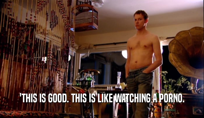 'THIS IS GOOD. THIS IS LIKE WATCHING A PORNO.  