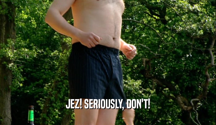 JEZ! SERIOUSLY, DON'T!  