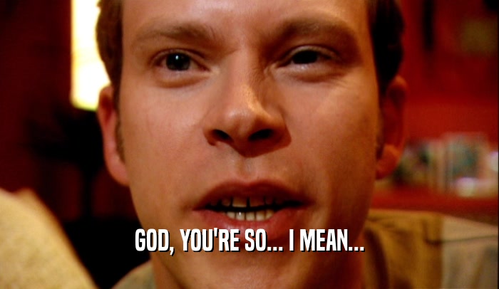 GOD, YOU'RE SO... I MEAN...  