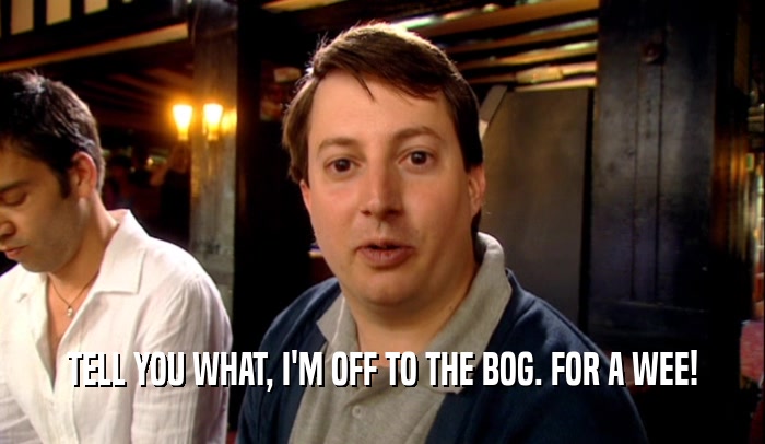 TELL YOU WHAT, I'M OFF TO THE BOG. FOR A WEE!  
