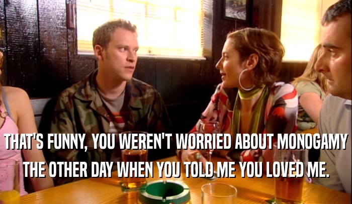 THAT'S FUNNY, YOU WEREN'T WORRIED ABOUT MONOGAMY THE OTHER DAY WHEN YOU TOLD ME YOU LOVED ME. 