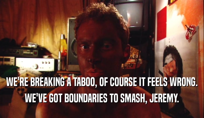 WE'RE BREAKING A TABOO, OF COURSE IT FEELS WRONG. WE'VE GOT BOUNDARIES TO SMASH, JEREMY. 