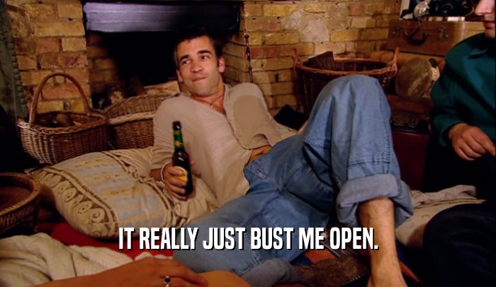 IT REALLY JUST BUST ME OPEN.  