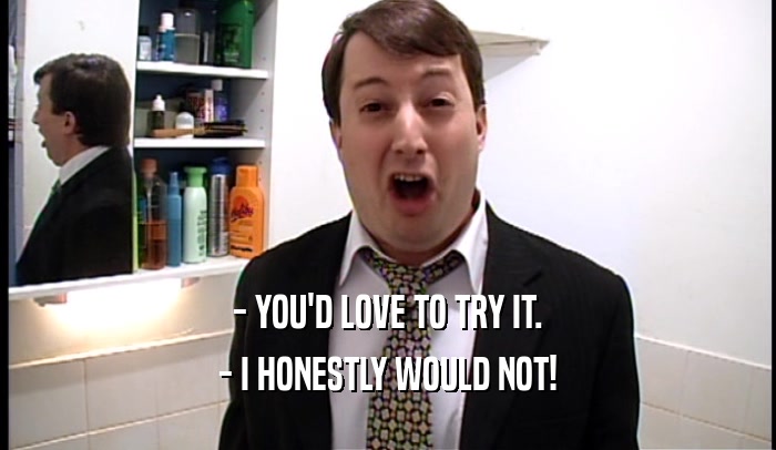 - YOU'D LOVE TO TRY IT. - I HONESTLY WOULD NOT! 