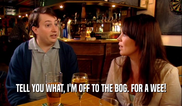 TELL YOU WHAT, I'M OFF TO THE BOG. FOR A WEE!  