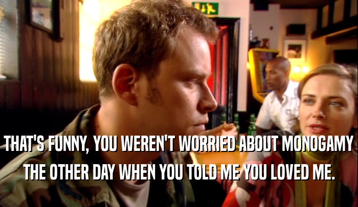 THAT'S FUNNY, YOU WEREN'T WORRIED ABOUT MONOGAMY THE OTHER DAY WHEN YOU TOLD ME YOU LOVED ME. 