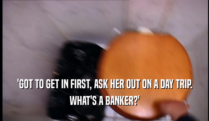 'GOT TO GET IN FIRST, ASK HER OUT ON A DAY TRIP. WHAT'S A BANKER?' 