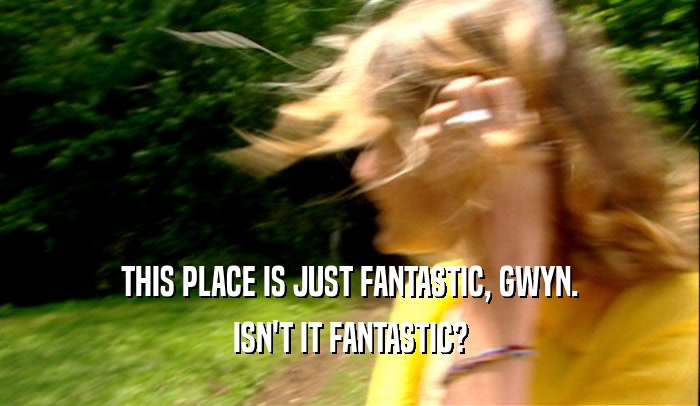THIS PLACE IS JUST FANTASTIC, GWYN. ISN'T IT FANTASTIC? 