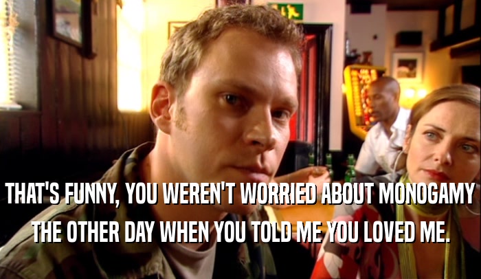 THAT'S FUNNY, YOU WEREN'T WORRIED ABOUT MONOGAMY THE OTHER DAY WHEN YOU TOLD ME YOU LOVED ME. 