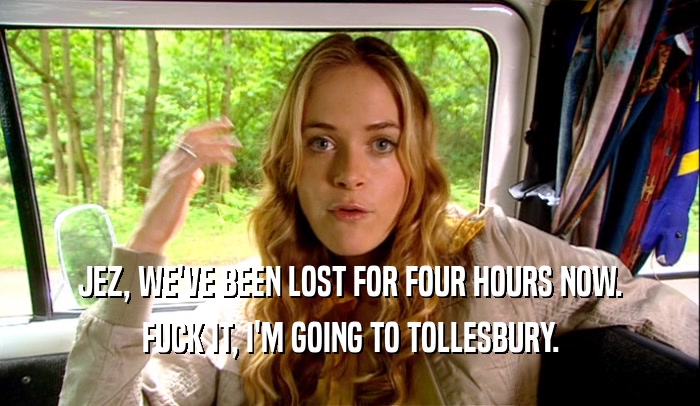 JEZ, WE'VE BEEN LOST FOR FOUR HOURS NOW. FUCK IT, I'M GOING TO TOLLESBURY. 