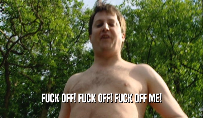 FUCK OFF! FUCK OFF! FUCK OFF ME!  