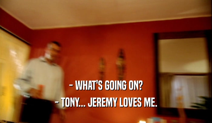 - WHAT'S GOING ON? - TONY... JEREMY LOVES ME. 