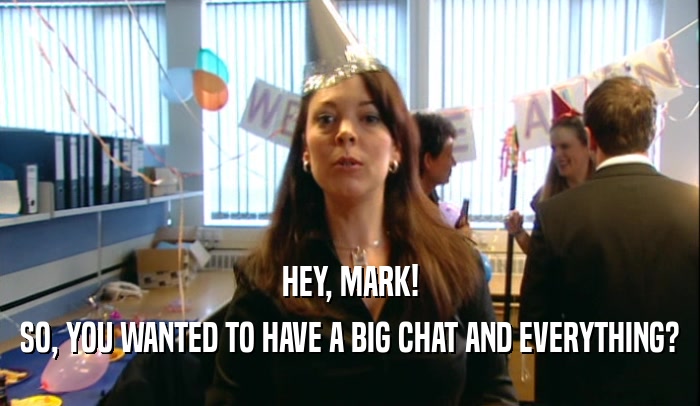 HEY, MARK!
 SO, YOU WANTED TO HAVE A BIG CHAT AND EVERYTHING?
 