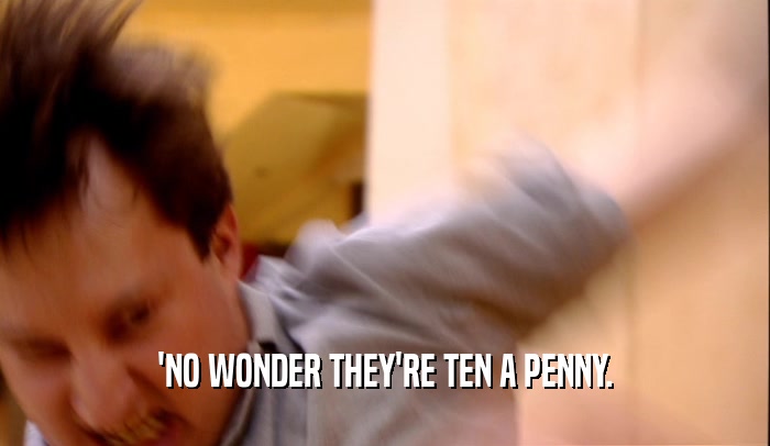 'NO WONDER THEY'RE TEN A PENNY.  
