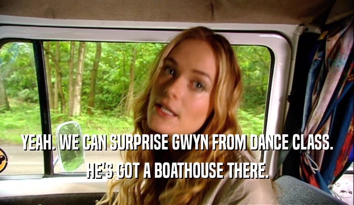 YEAH. WE CAN SURPRISE GWYN FROM DANCE CLASS. HE'S GOT A BOATHOUSE THERE. 