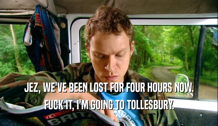 JEZ, WE'VE BEEN LOST FOR FOUR HOURS NOW. FUCK IT, I'M GOING TO TOLLESBURY. 