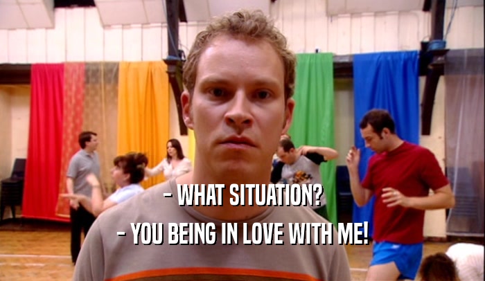 - WHAT SITUATION? - YOU BEING IN LOVE WITH ME! 