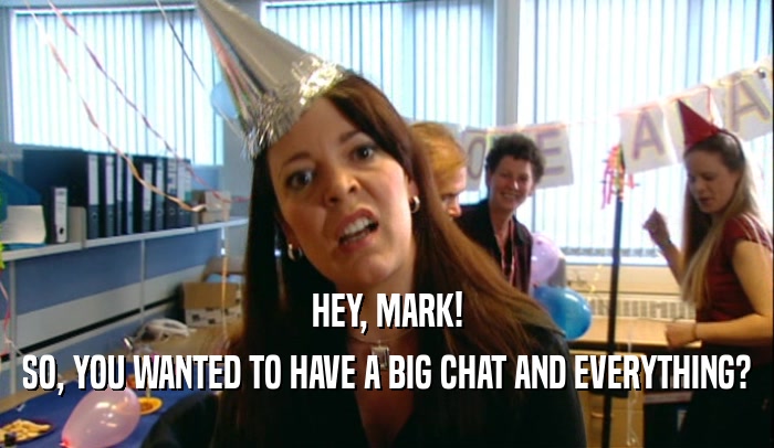 HEY, MARK!
 SO, YOU WANTED TO HAVE A BIG CHAT AND EVERYTHING?
 
