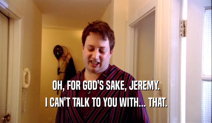 OH, FOR GOD'S SAKE, JEREMY.
 I CAN'T TALK TO YOU WITH... THAT.
 