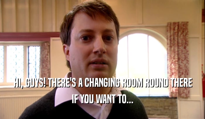 HI, GUYS! THERE'S A CHANGING ROOM ROUND THERE IF YOU WANT TO... 