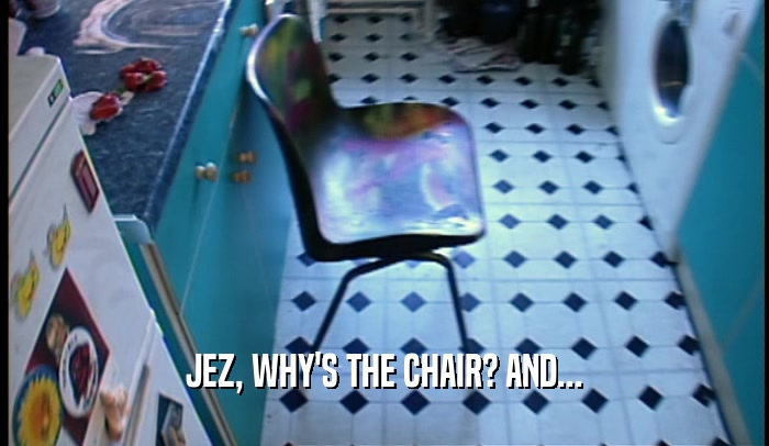 JEZ, WHY'S THE CHAIR? AND...  