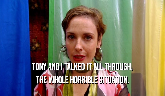 TONY AND I TALKED IT ALL THROUGH, THE WHOLE HORRIBLE SITUATION. 