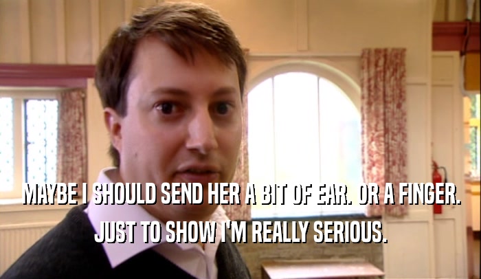 MAYBE I SHOULD SEND HER A BIT OF EAR. OR A FINGER. JUST TO SHOW I'M REALLY SERIOUS. 