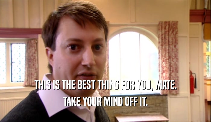 THIS IS THE BEST THING FOR YOU, MATE. TAKE YOUR MIND OFF IT. 