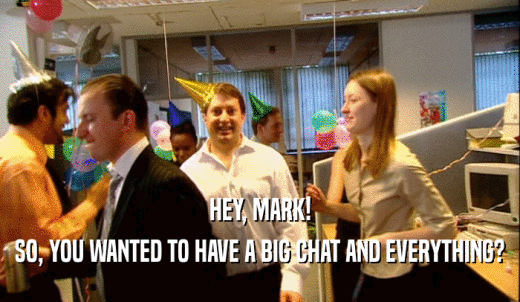 HEY, MARK! SO, YOU WANTED TO HAVE A BIG CHAT AND EVERYTHING? 