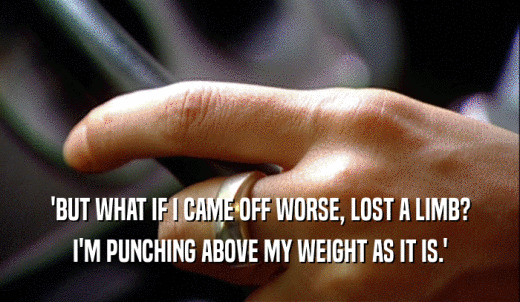 'BUT WHAT IF I CAME OFF WORSE, LOST A LIMB? I'M PUNCHING ABOVE MY WEIGHT AS IT IS.' 