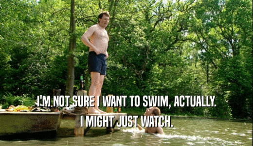 I'M NOT SURE I WANT TO SWIM, ACTUALLY. I MIGHT JUST WATCH. 