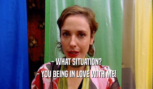 - WHAT SITUATION? - YOU BEING IN LOVE WITH ME! 