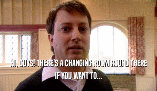 HI, GUYS! THERE'S A CHANGING ROOM ROUND THERE IF YOU WANT TO... 