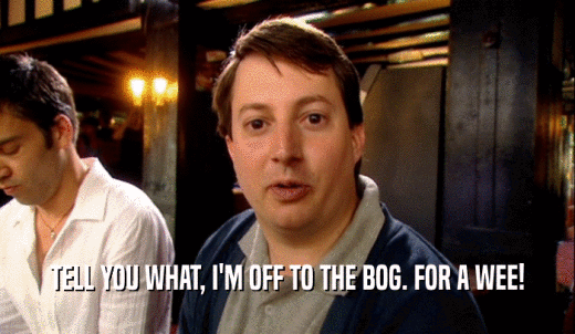 TELL YOU WHAT, I'M OFF TO THE BOG. FOR A WEE!  